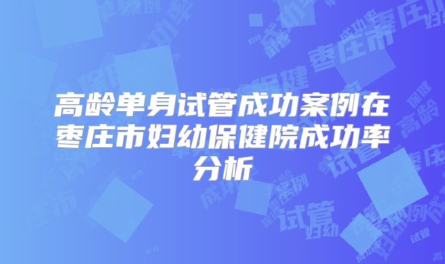 高龄单身试管成功案例在枣庄市妇幼保健院成功率分析