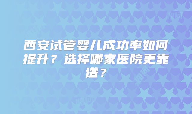 西安试管婴儿成功率如何提升？选择哪家医院更靠谱？