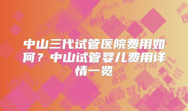 中山三代试管医院费用如何?中山试管婴儿费用详情一览