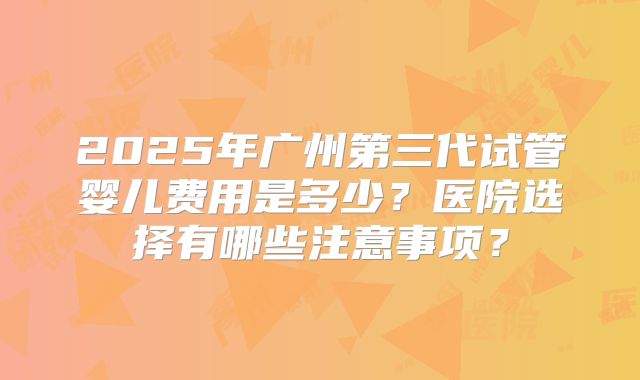 2025年广州第三代试管婴儿费用是多少？医院选择有哪些注意事项？