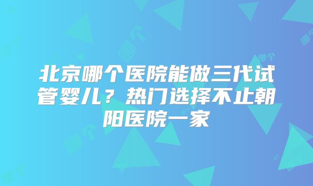 北京哪个医院能做三代试管婴儿？热门选择不止朝阳医院一家
