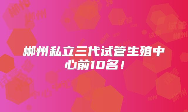 郴州私立三代试管生殖中心前10名！