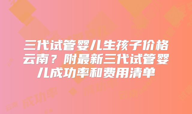 三代试管婴儿生孩子价格云南？附最新三代试管婴儿成功率和费用清单