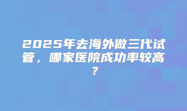 2025年去海外做三代试管，哪家医院成功率较高？
