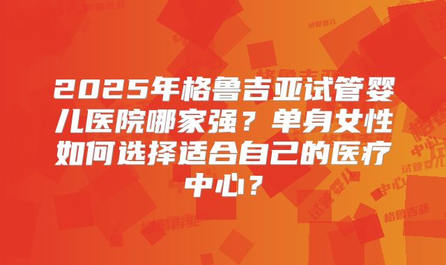 2025年格鲁吉亚试管婴儿医院哪家强?单身女性如何选择适合自己的医疗中心?