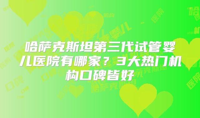 哈萨克斯坦第三代试管婴儿医院有哪家？3大热门机构口碑皆好