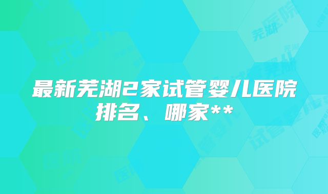 最新芜湖2家试管婴儿医院排名、哪家**