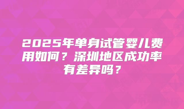 2025年单身试管婴儿费用如何?深圳地区成功率有差异吗?