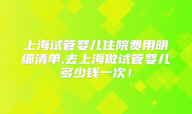 上海试管婴儿住院费用明细清单,去上海做试管婴儿多少钱一次!