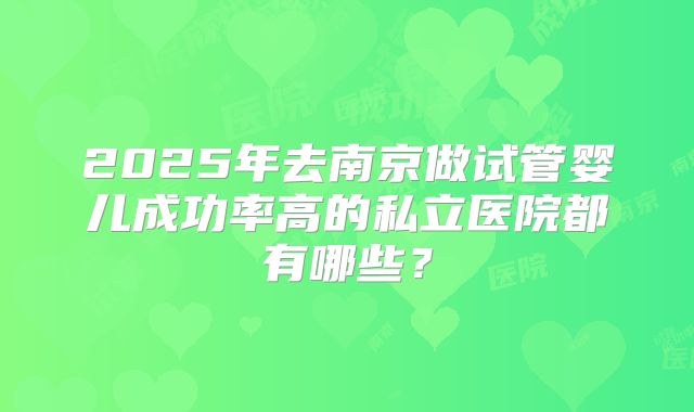 2025年去南京做试管婴儿成功率高的私立医院都有哪些?
