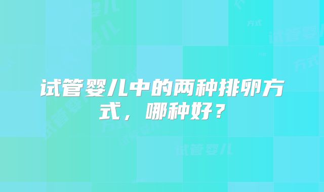 试管婴儿中的两种排卵方式，哪种好？