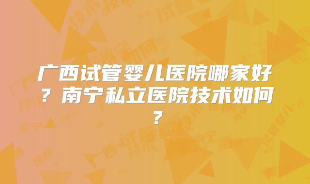 广西试管婴儿医院哪家好?南宁私立医院技术如何?
