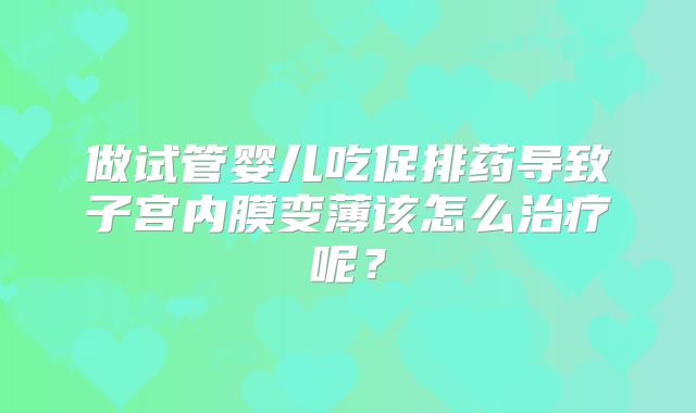 做试管婴儿吃促排药导致子宫内膜变薄该怎么治疗呢？