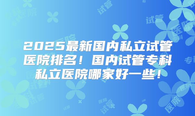 2025最新国内私立试管医院排名!国内试管专科私立医院哪家好一些!