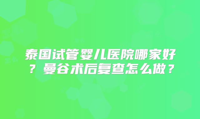 泰国试管婴儿医院哪家好？曼谷术后复查怎么做？