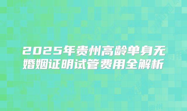 2025年贵州高龄单身无婚姻证明试管费用全解析