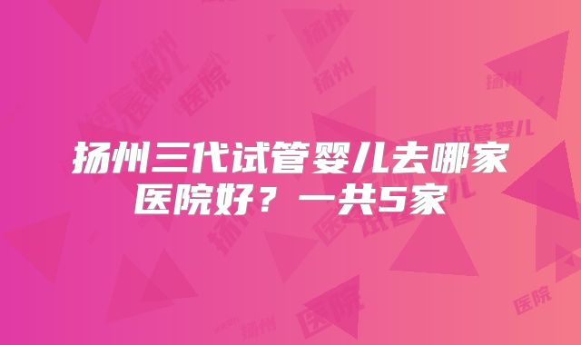 扬州三代试管婴儿去哪家医院好？一共5家