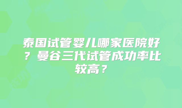 泰国试管婴儿哪家医院好？曼谷三代试管成功率比较高？