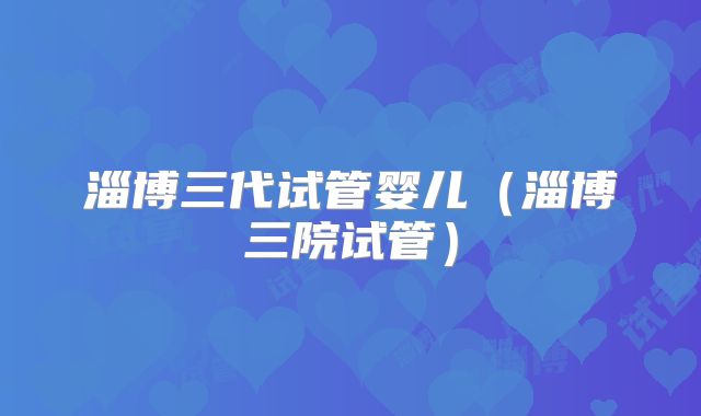 淄博三代试管婴儿(淄博三院试管)