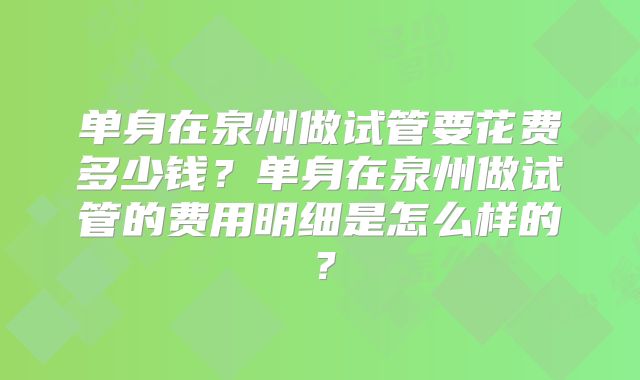 单身在泉州做试管要花费多少钱？单身在泉州做试管的费用明细是怎么样的？