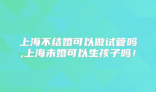 上海不结婚可以做试管吗,上海未婚可以生孩子吗!