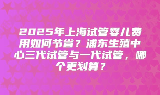 2025年上海试管婴儿费用如何节省？浦东生殖中心三代试管与一代试管，哪个更划算？