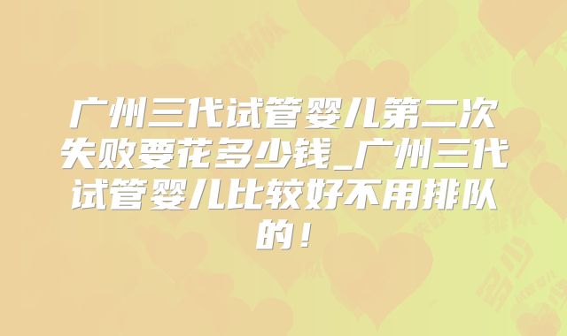 广州三代试管婴儿第二次失败要花多少钱_广州三代试管婴儿比较好不用排队的!