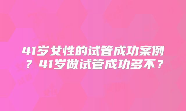 41岁女性的试管成功案例?41岁做试管成功多不?