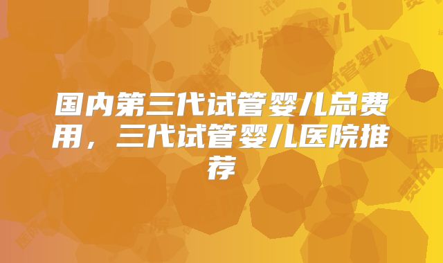 国内第三代试管婴儿总费用，三代试管婴儿医院推荐