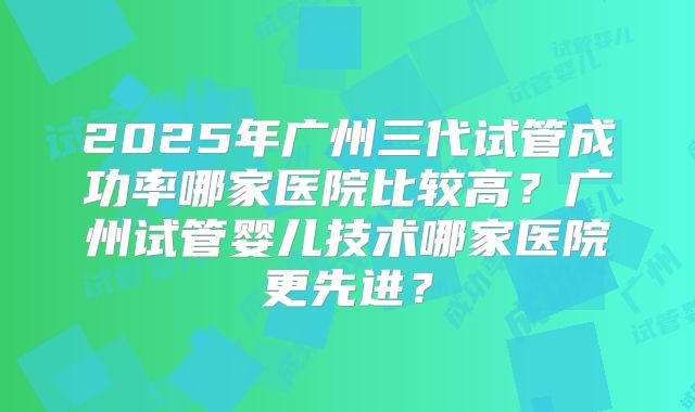 2025年广州三代试管成功率哪家医院比较高?广州试管婴儿技术哪家医院更先进?