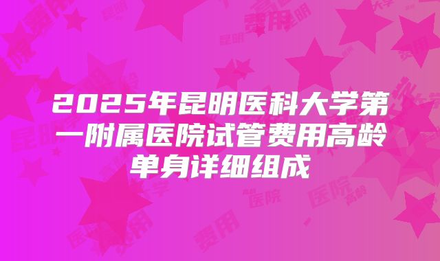 2025年昆明医科大学第一附属医院试管费用高龄单身详细组成