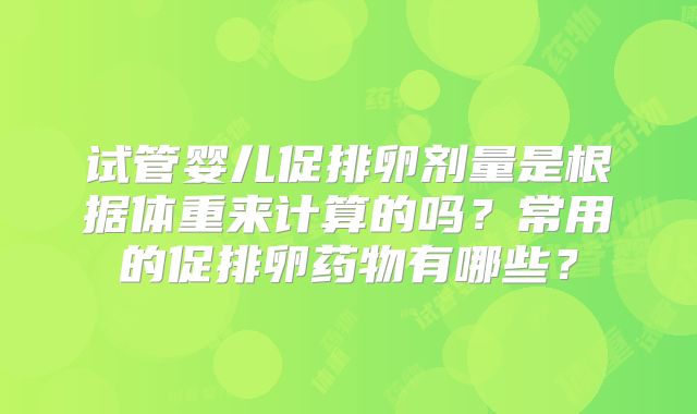 试管婴儿促排卵剂量是根据体重来计算的吗？常用的促排卵药物有哪些？