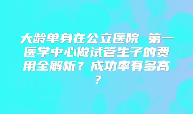 大龄单身在公立医院 第一医学中心做试管生子的费用全解析?成功率有多高?