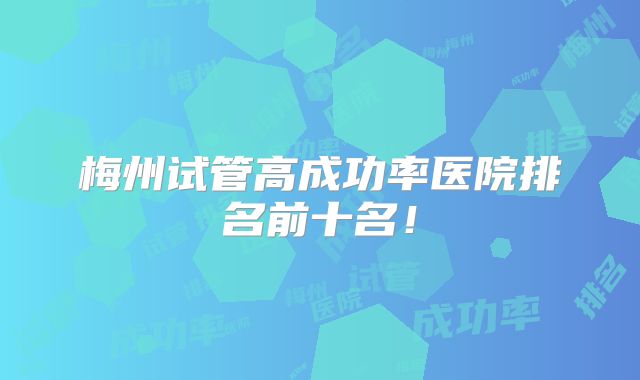 梅州试管高成功率医院排名前十名!