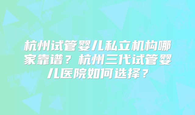 杭州试管婴儿私立机构哪家靠谱?杭州三代试管婴儿医院如何选择?