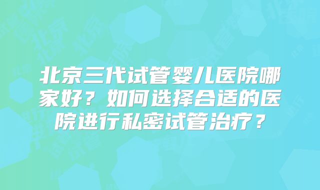 北京三代试管婴儿医院哪家好？如何选择合适的医院进行私密试管治疗？