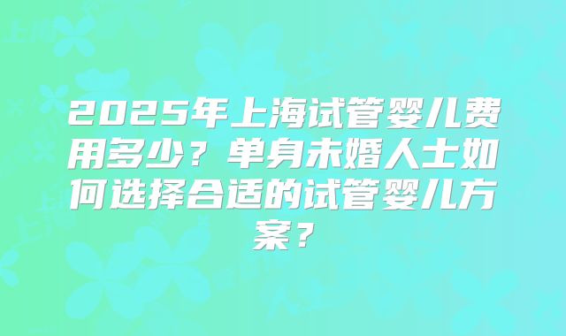 2025年上海试管婴儿费用多少？单身未婚人士如何选择合适的试管婴儿方案？