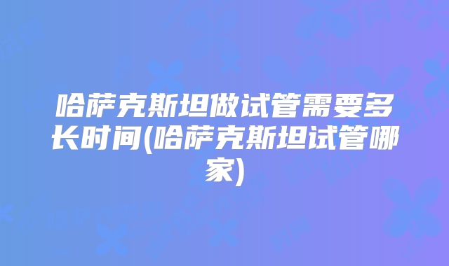 哈萨克斯坦做试管需要多长时间(哈萨克斯坦试管哪家)