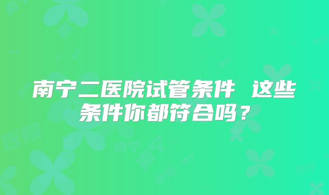 南宁二医院试管条件 这些条件你都符合吗?