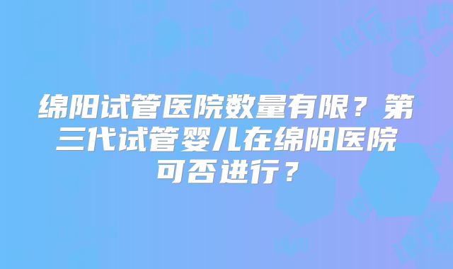 绵阳试管医院数量有限?第三代试管婴儿在绵阳医院可否进行?