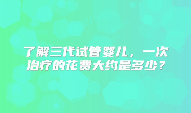 了解三代试管婴儿,一次治疗的花费大约是多少?
