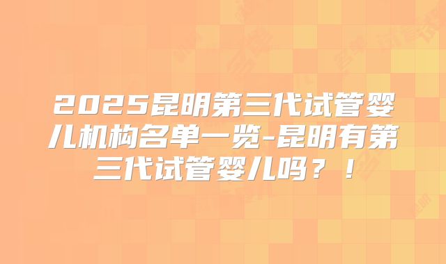 2025昆明第三代试管婴儿机构名单一览-昆明有第三代试管婴儿吗？！