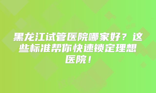 黑龙江试管医院哪家好？这些标准帮你快速锁定理想医院！