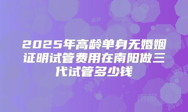 2025年高龄单身无婚姻证明试管费用在南阳做三代试管多少钱