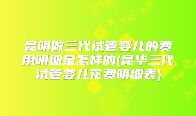 昆明做三代试管婴儿的费用明细是怎样的(昆华三代试管婴儿花费明细表)