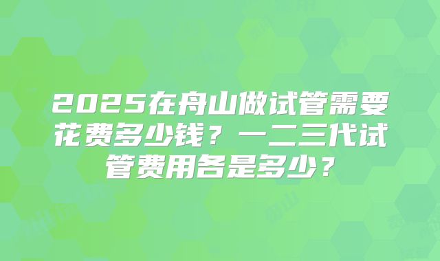 2025在舟山做试管需要花费多少钱?一二三代试管费用各是多少?