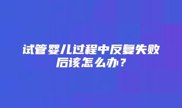 试管婴儿过程中反复失败后该怎么办?