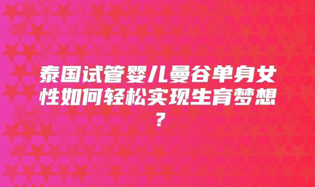 泰国试管婴儿曼谷单身女性如何轻松实现生育梦想?
