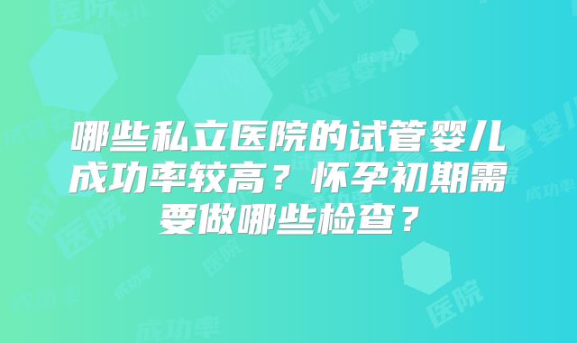 哪些私立医院的试管婴儿成功率较高?怀孕初期需要做哪些检查?
