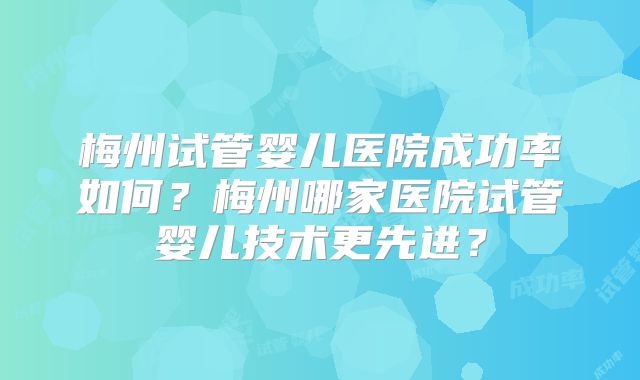 梅州试管婴儿医院成功率如何?梅州哪家医院试管婴儿技术更先进?